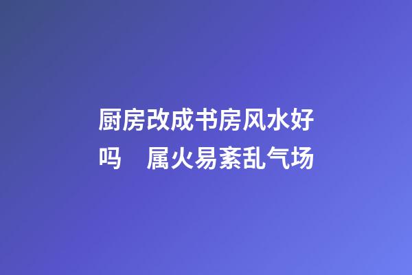厨房改成书房风水好吗　属火易紊乱气场